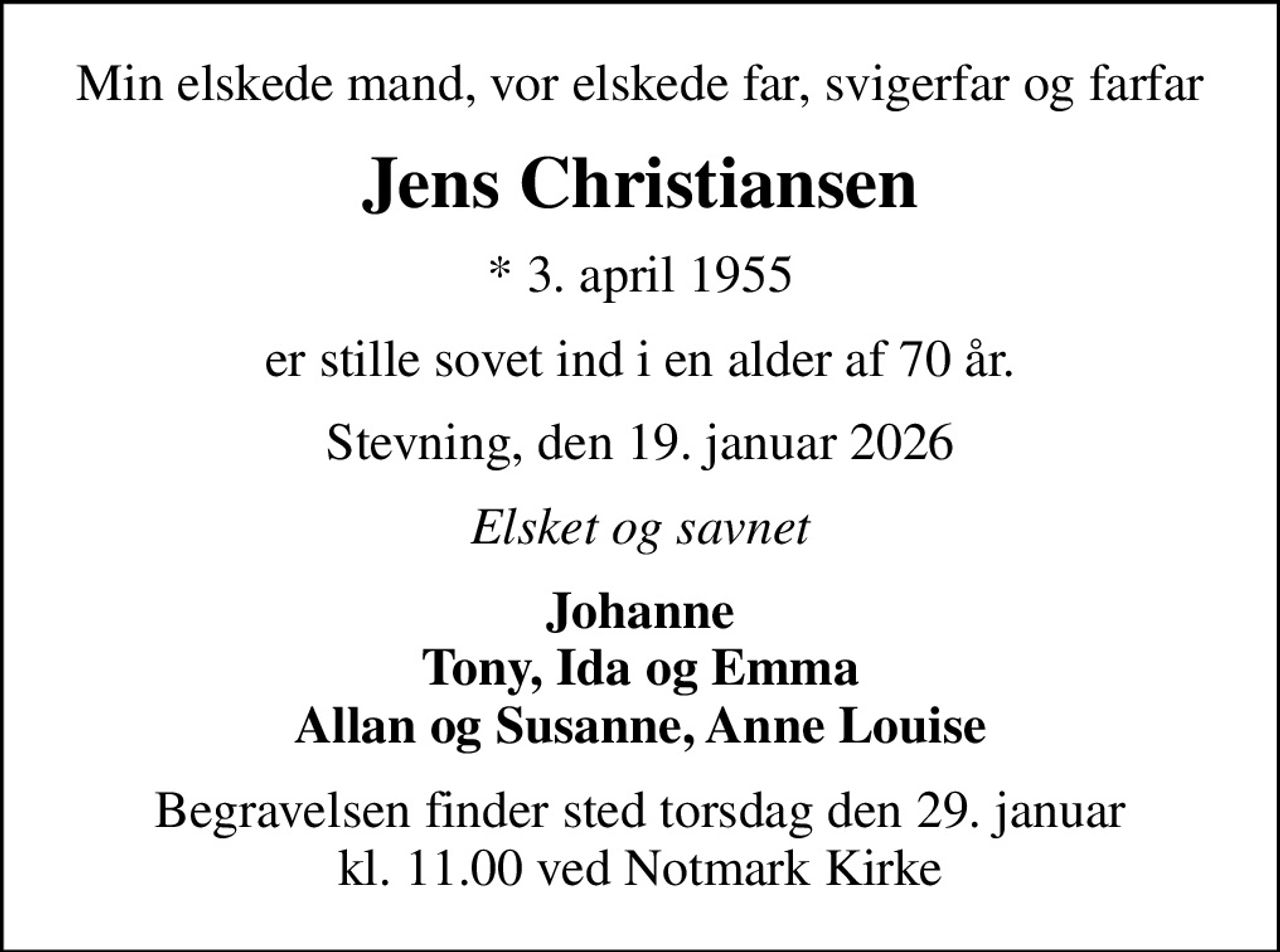 Min elskede mand, vor elskede far, svigerfar og farfar
Jens Christiansen
* 3. april 1955
er stille sovet ind i en alder af 70 år.
Stevning, den 19. januar 2026
Elsket og savnet
Johanne Tony, Ida og Emma Allan og Susanne, Anne Louise
Begravelsen finder sted torsdag den 29. januar kl. 11.00 ved Notmark Kirke