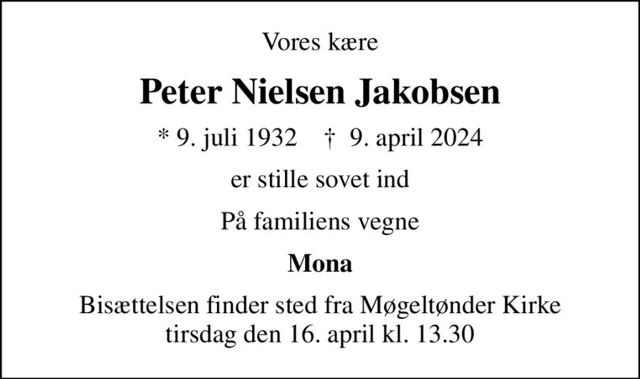 Vores kære
Peter Nielsen Jakobsen
* 9. juli 1932    ✝ 9. april 2024
er stille sovet ind
På familiens vegne
Mona
Bisættelsen finder sted fra Møgeltønder Kirke  tirsdag den 16. april kl. 13.30