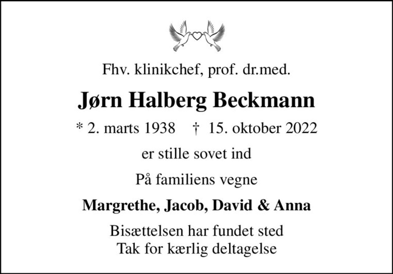 Fhv. klinikchef, prof. dr.med.
Jørn Halberg Beckmann
* 2. marts 1938    ✝ 15. oktober 2022
er stille sovet ind
På familiens vegne
Margrethe, Jacob, David & Anna
Bisættelsen har fundet sted Tak for kærlig deltagelse