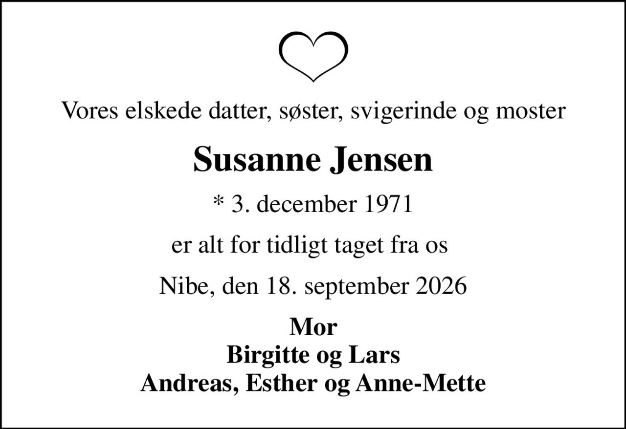 Vores elskede datter, søster, svigerinde og moster
Susanne Jensen
* 3. december 1971
er alt for tidligt taget fra os 
Nibe, den 18. september 2026
Mor Birgitte og Lars Andreas, Esther og Anne-Mette