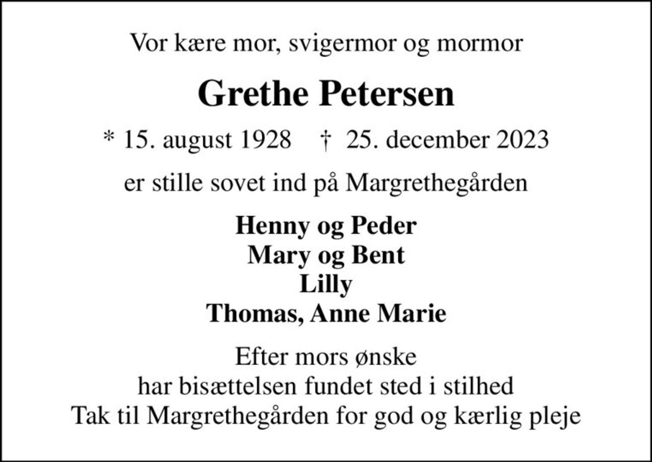 Vor kære mor, svigermor og mormor
Grethe Petersen
* 15. august 1928    ✝ 25. december 2023
er stille sovet ind på Margrethegården
Henny og Peder Mary og Bent Lilly Thomas, Anne Marie
Efter mors ønske har bisættelsen fundet sted i stilhed Tak til Margrethegården for god og kærlig pleje