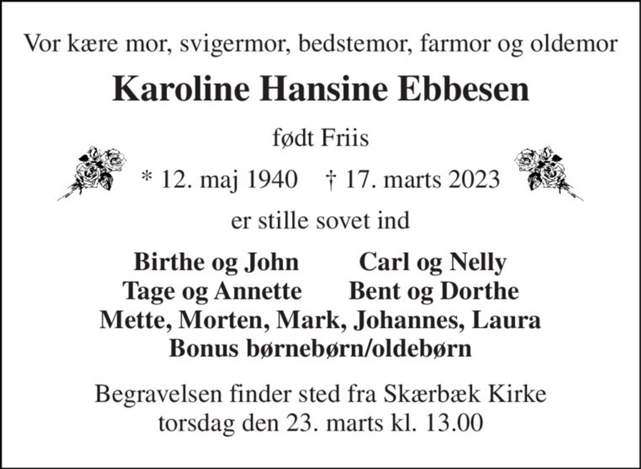 Vor kære mor, svigermor, bedstemor, farmor og oldemor 
Karoline Hansine Ebbesen 
født Friis 
*​ 12. maj 1940​    †​ 17. marts 2023 
er stille sovet ind 
Birthe og John         Carl og Nelly Tage og Annette       Bent og Dorthe Mette, Morten, Mark, Johannes, Laura Bonus børnebørn/oldebørn 
Begravelsen​ finder sted fra Skærbæk Kirke​ torsdag den 23. marts​ kl. 13.00