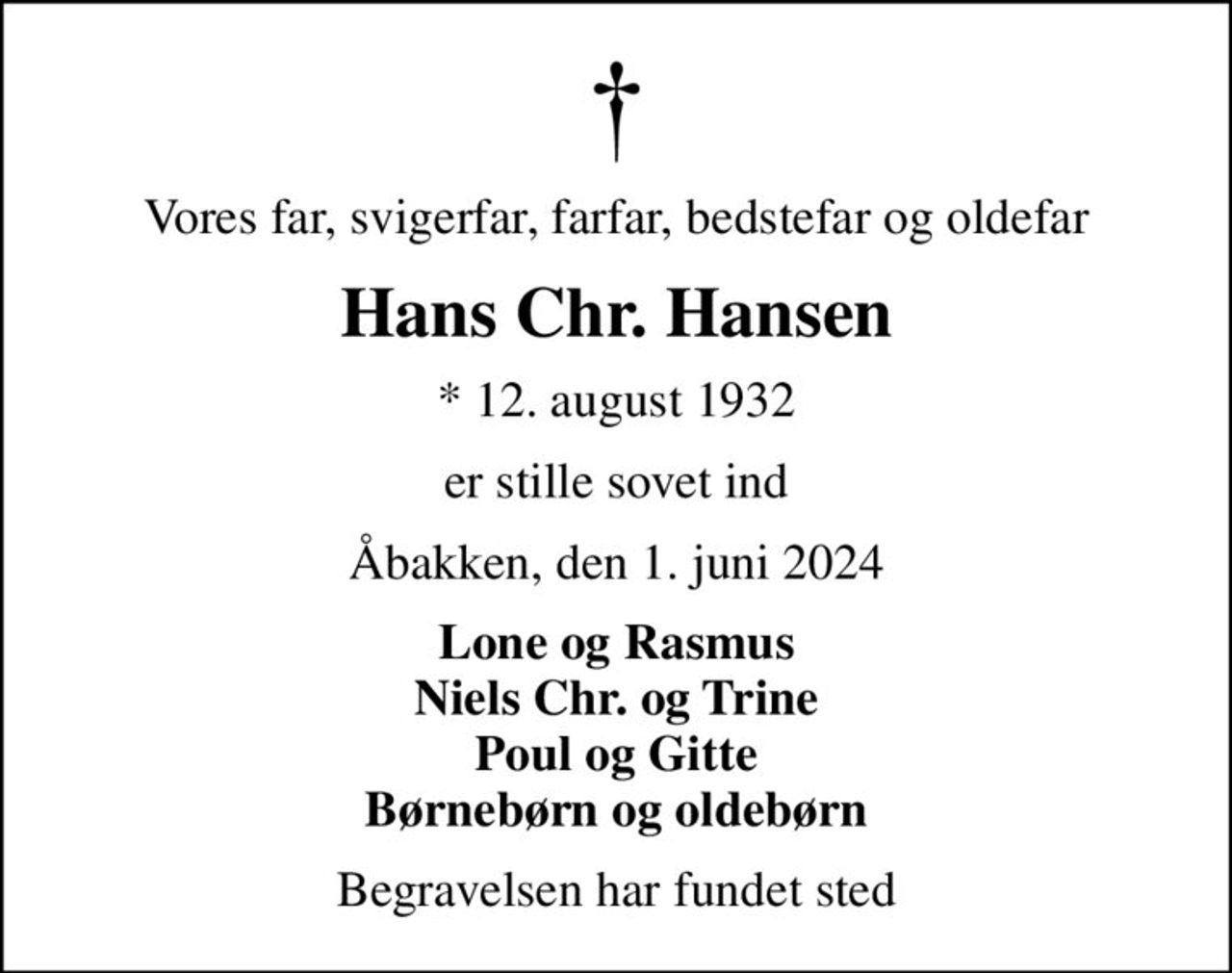 Vores far, svigerfar, farfar, bedstefar og oldefar
Hans Chr. Hansen
* 12. august 1932
er stille sovet ind
Åbakken, den 1. juni 2024
Lone og Rasmus Niels Chr. og Trine Poul og Gitte Børnebørn og oldebørn
Begravelsen har fundet sted
