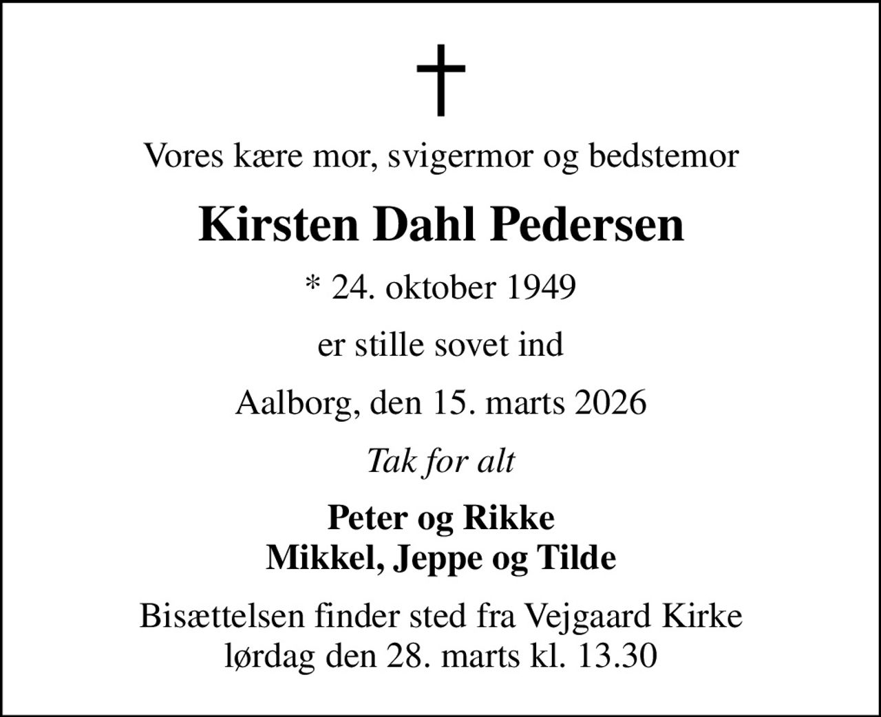 Vores kære mor, svigermor og bedstemor
Kirsten Dahl Pedersen
* 24. oktober 1949
er stille sovet ind
Aalborg, den 15. marts 2026
Tak for alt
Peter og Rikke Mikkel, Jeppe og Tilde
Bisættelsen finder sted fra Vejgaard Kirke  lørdag den 28. marts kl. 13.30