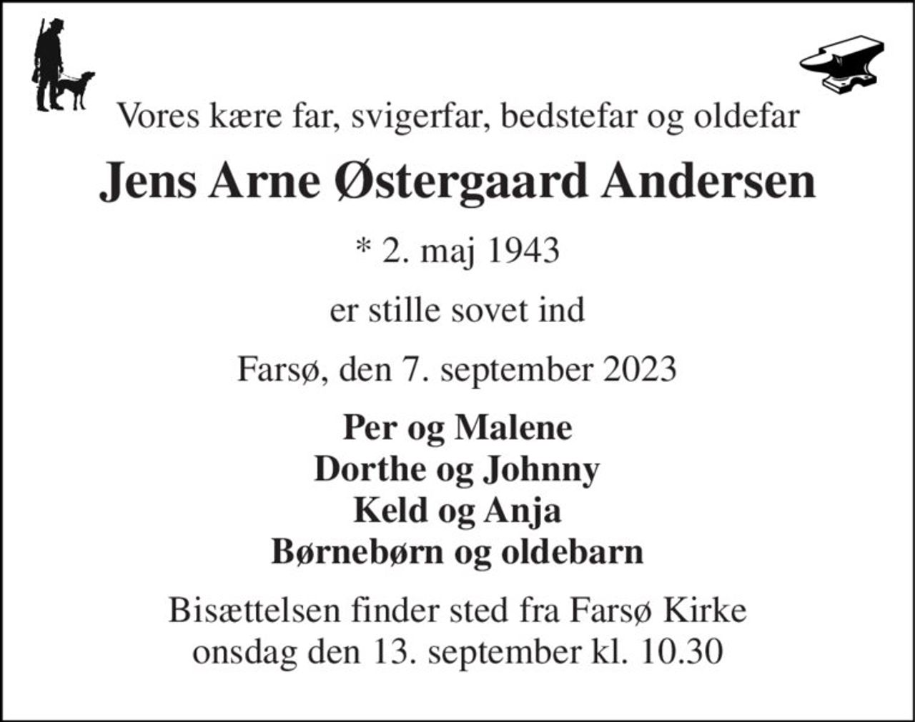 Vores kære far, svigerfar, bedstefar og oldefar 
Jens Arne Østergaard Andersen 
*​ 2. maj 1943 
er stille sovet ind 
Farsø, den 7. september 2023 
Per og Malene Dorthe og Johnny Keld og Anja Børnebørn og oldebarn 
Bisættelsen​ finder sted fra Farsø Kirke​ onsdag den 13. september​ kl. 10.30