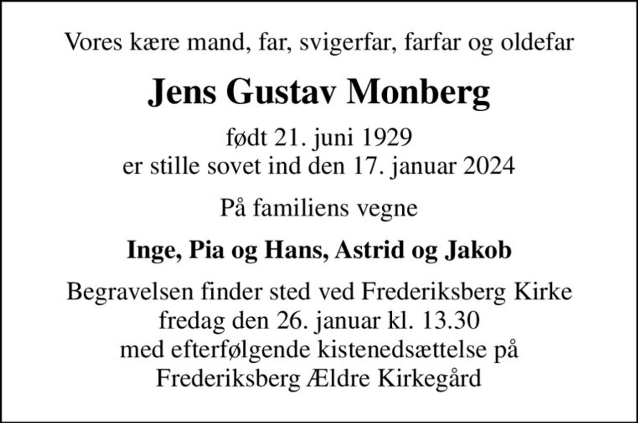 Vores kære mand, far, svigerfar, farfar og oldefar
Jens Gustav Monberg
født 21. juni 1929 er stille sovet ind den 17. januar 2024
På familiens vegne
Inge, Pia og Hans, Astrid og Jakob
Begravelsen finder sted ved Frederiksberg Kirke  fredag den 26. januar kl. 13.30  med efterfølgende kistenedsættelse på Frederiksberg Ældre Kirkegård