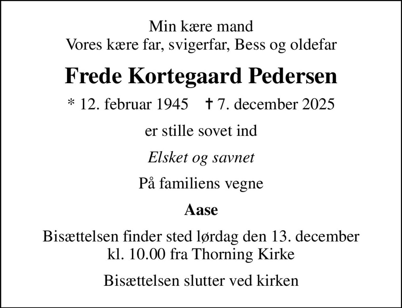 Min kære mand Vores kære far, svigerfar, Bess og oldefar
Frede Kortegaard Pedersen
* 12. februar 1945    ✝ 7. december 2025
er stille sovet ind
Elsket og savnet
På familiens vegne
Aase
Bisættelsen finder sted lørdag den 13. december kl. 10.00 fra Thorning Kirke
Bisættelsen slutter ved kirken