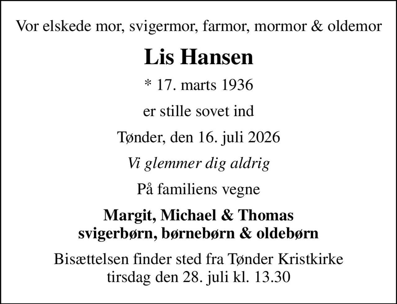 Vor elskede mor, svigermor, farmor, mormor & oldemor
Lis Hansen
* 17. marts 1936
er stille sovet ind
Tønder, den 16. juli 2026
Vi glemmer dig aldrig
På familiens vegne
Margit, Michael & Thomas svigerbørn, børnebørn & oldebørn
Bisættelsen finder sted fra Tønder Kristkirke  tirsdag den 28. juli kl. 13.30