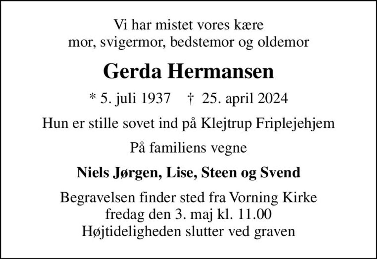Vi har mistet vores kære mor, svigermor, bedstemor og oldemor
Gerda Hermansen
* 5. juli 1937    ✝ 25. april 2024
Hun er stille sovet ind på Klejtrup Friplejehjem
På familiens vegne
Niels Jørgen, Lise, Steen og Svend
Begravelsen finder sted fra Vorning Kirke  fredag den 3. maj kl. 11.00  Højtideligheden slutter ved graven