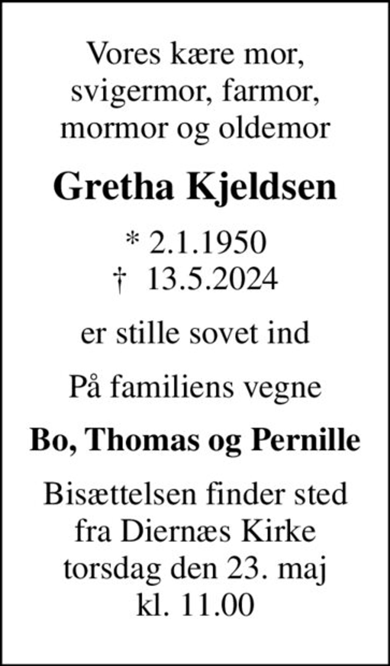 Vores kære mor, svigermor, farmor, mormor og oldemor
Gretha Kjeldsen
* 2.1.1950
						✝ 13.5.2024
er stille sovet ind
På familiens vegne
Bo, Thomas og Pernille
Bisættelsen finder sted fra Diernæs Kirke torsdag den 23. maj kl. 11.00