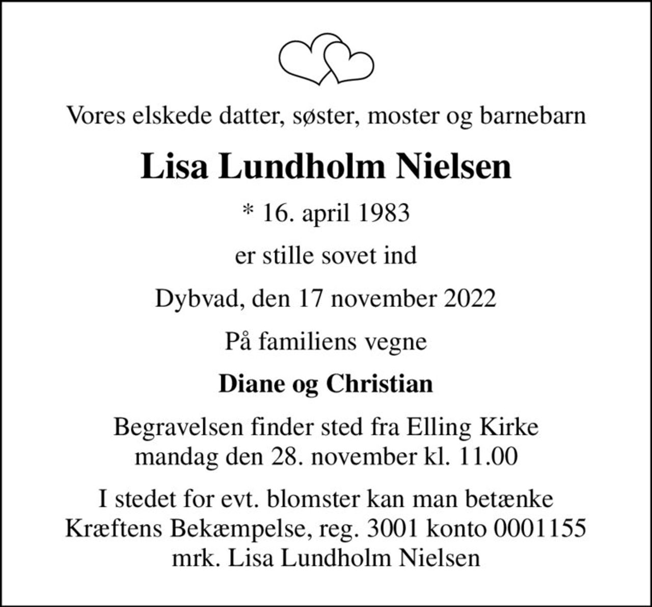 Vores elskede datter, søster, moster og barnebarn
Lisa Lundholm Nielsen
* 16. april 1983
er stille sovet ind
Dybvad, den 17 november 2022
På familiens vegne
Diane og Christian
Begravelsen finder sted fra Elling Kirke  mandag den 28. november kl. 11.00 
I stedet for evt. blomster kan man betænke
					Kræftens Bekæmpelse reg.3001konto0001155mrk. Lisa
					Lundholm Nielsen
