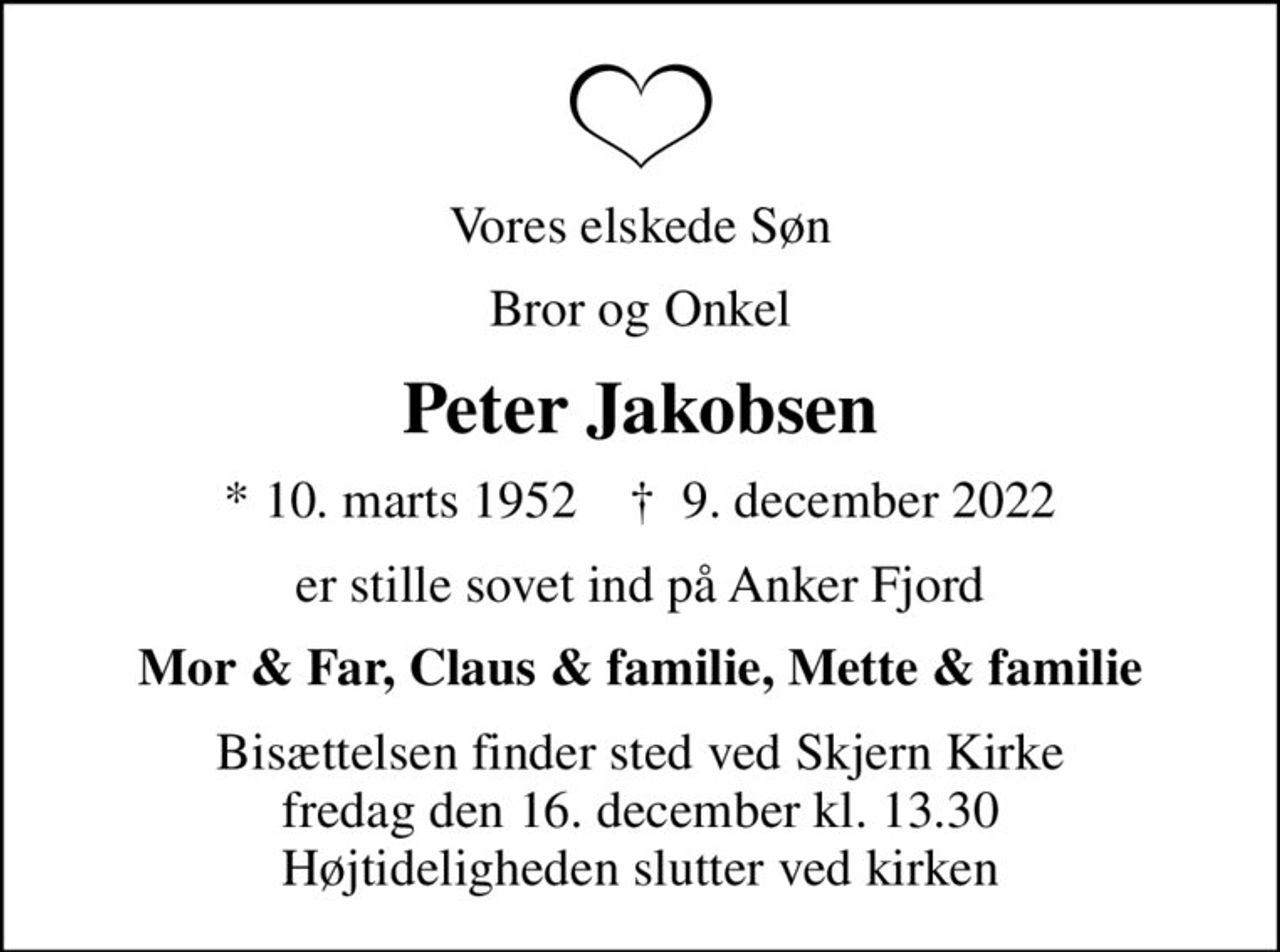 Vores elskede Søn
Bror og Onkel
Peter Jakobsen
* 10. marts 1952    ✝ 9. december 2022
er stille sovet ind på Anker Fjord
Mor & Far, Claus & familie, Mette & familie
Bisættelsen finder sted ved Skjern Kirke  fredag den 16. december kl. 13.30  Højtideligheden slutter ved kirken
