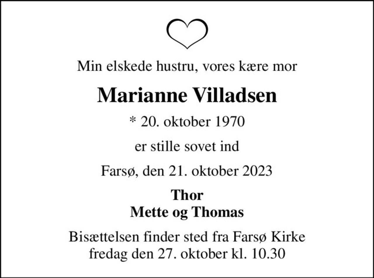 Min elskede hustru, vores kære mor
Marianne Villadsen
* 20. oktober 1970
er stille sovet ind
Farsø, den 21. oktober 2023
Thor Mette og Thomas
Bisættelsen finder sted fra Farsø Kirke  fredag den 27. oktober kl. 10.30