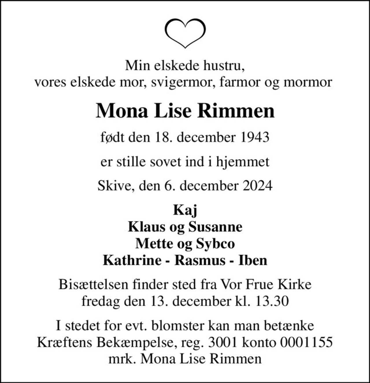 Min elskede hustru, vores elskede mor, svigermor, farmor og mormor 
Mona Lise Rimmen
født den 18. december 1943
er stille sovet ind i hjemmet
Skive, den 6. december 2024
Kaj Klaus og Susanne Mette og Sybco Kathrine - Rasmus - Iben
Bisættelsen finder sted fra Vor Frue Kirke  fredag den 13. december kl. 13.30 
I stedet for evt. blomster kan man betænke
					Kræftens Bekæmpelse reg.3001konto0001155mrk. Mona Lise
					Rimmen