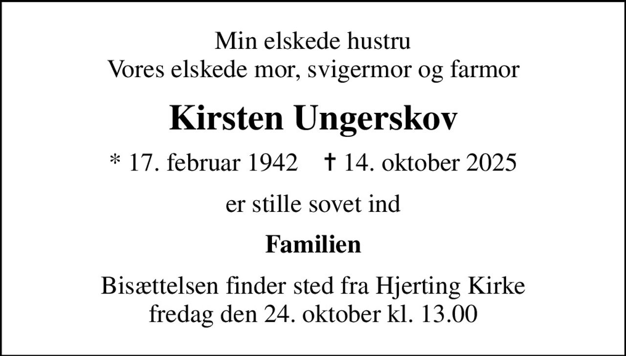 Min elskede hustru Vores elskede mor, svigermor og farmor
Kirsten Ungerskov
* 17. februar 1942    ✝ 14. oktober 2025
er stille sovet ind
Familien
Bisættelsen finder sted fra Hjerting Kirke  fredag den 24. oktober kl. 13.00
