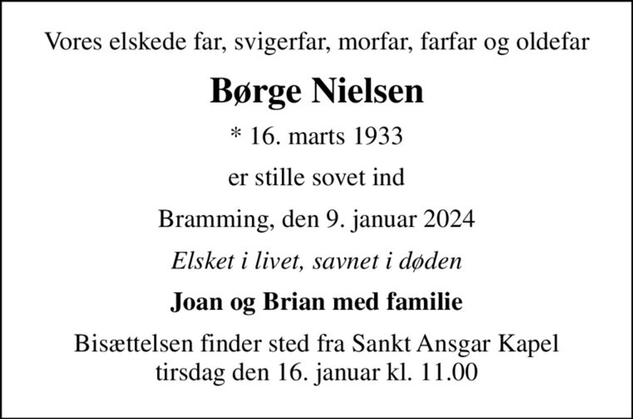 Vores elskede far, svigerfar, morfar, farfar og oldefar
Børge Nielsen
* 16. marts 1933
er stille sovet ind
Bramming, den 9. januar 2024
Elsket i livet, savnet i døden
Joan og Brian med familie
Bisættelsen finder sted fra Sankt Ansgar Kapel  tirsdag den 16. januar kl. 11.00