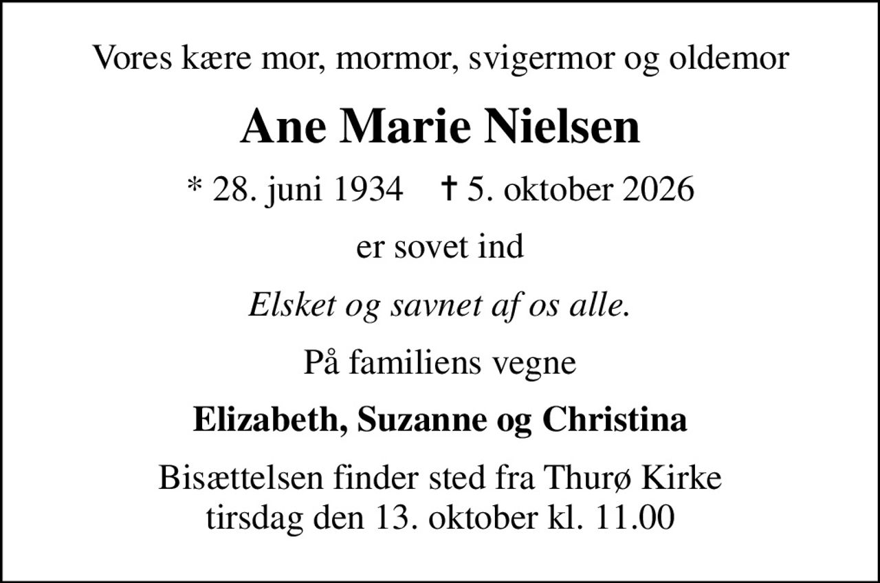 Vores kære mor, mormor, svigermor og oldemor
Ane Marie Nielsen
* 28. juni 1934    ✝ 5. oktober 2026
er sovet ind
Elsket og savnet af os alle.
På familiens vegne
Elizabeth, Suzanne og Christina
Bisættelsen finder sted fra Thurø Kirke  tirsdag den 13. oktober kl. 11.00
