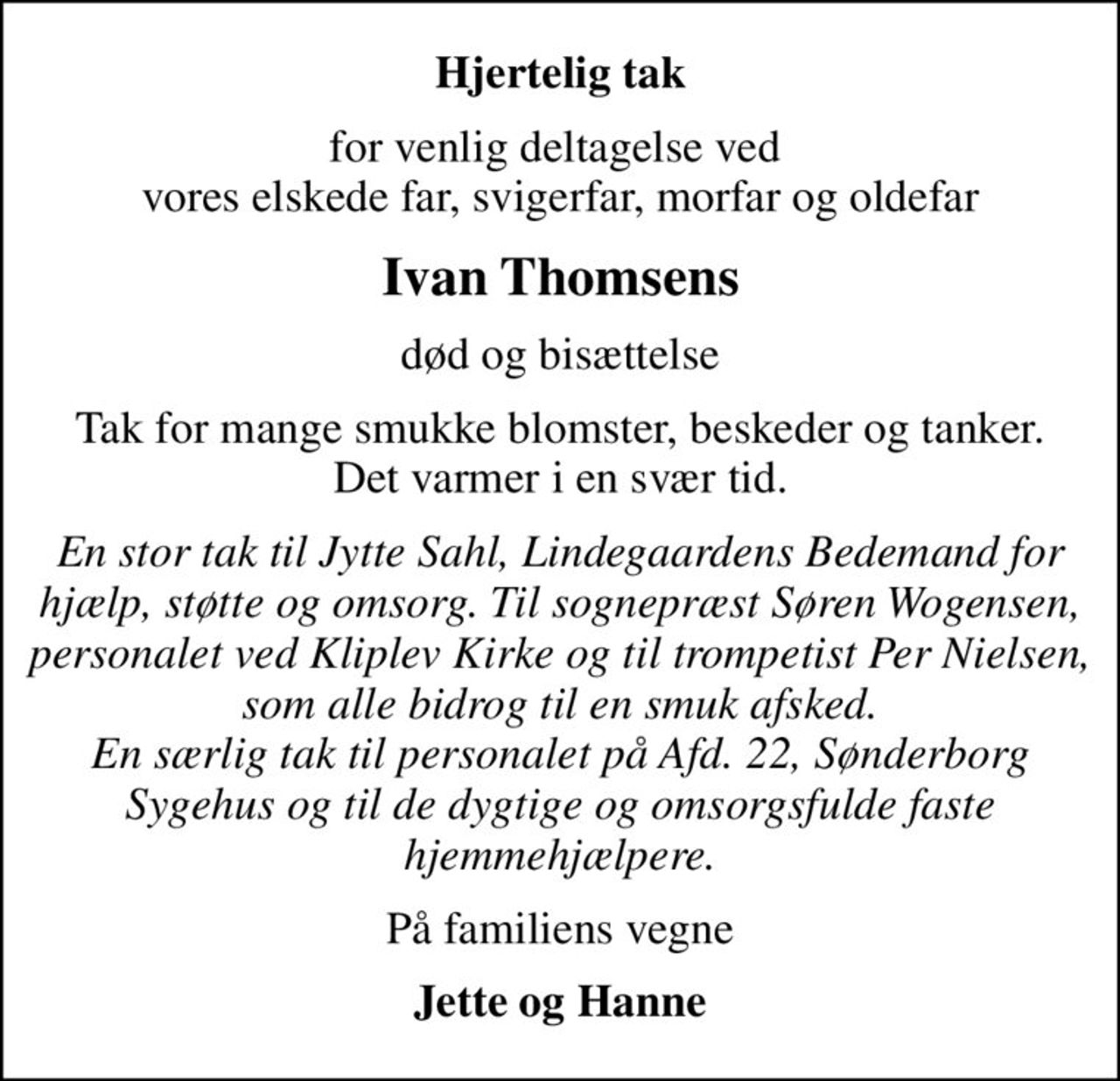 Hjertelig tak
for venlig deltagelse ved  vores elskede far, svigerfar, morfar og oldefar
Ivan Thomsens
død og bisættelse
Tak for mange smukke blomster, beskeder og tanker. Det varmer i en svær tid.
En stor tak til Jytte Sahl, Lindegaardens Bedemand for hjælp, støtte og omsorg. Til sognepræst Søren Wogensen, personalet ved Kliplev Kirke og til trompetist Per Nielsen, som alle bidrog til en smuk afsked. En særlig tak til personalet på Afd. 22, Sønderborg Sygehus og til de dygtige og omsorgsfulde faste hjemmehjælpere.
På familiens vegne
Jette og Hanne