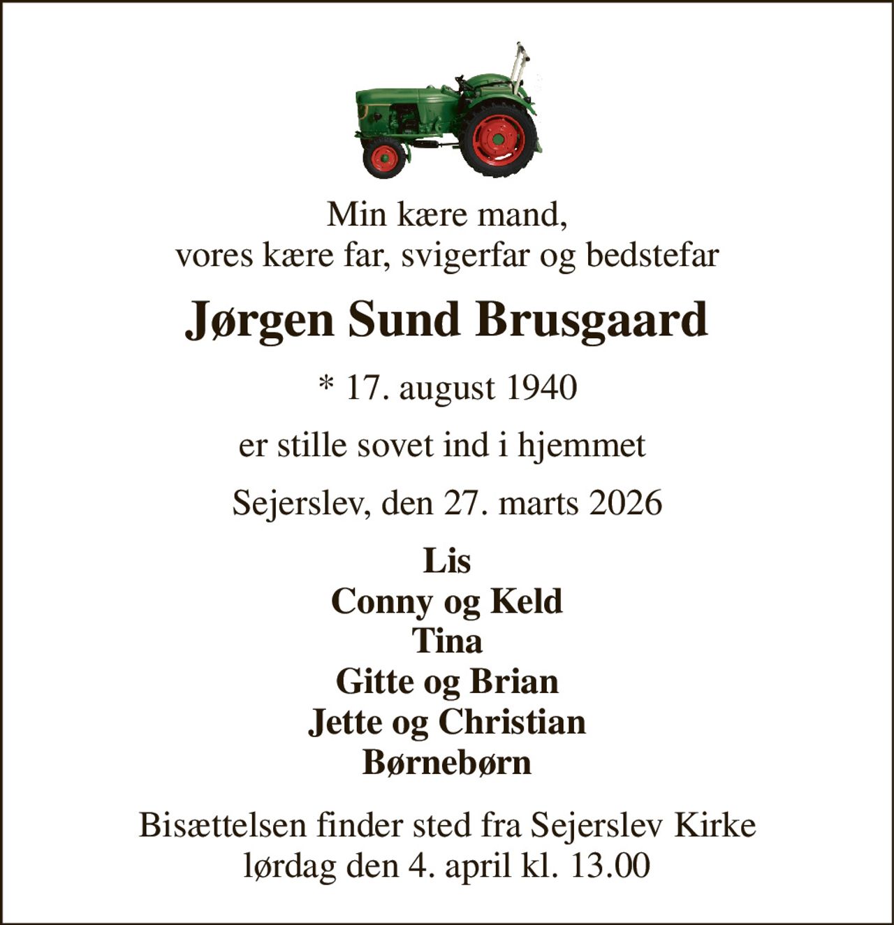 Min kære mand, vores kære far, svigerfar og bedstefar 
Jørgen Sund Brusgaard 
*​ 17. august 1940 
er stille sovet ind i hjemmet  
Sejerslev, den 27. marts 2026 
Lis Conny og Keld Tina Gitte og Brian Jette og Christian Børnebørn 
Bisættelsen​ finder sted fra Sejerslev Kirke​ lørdag den 4. april​ kl. 13.00