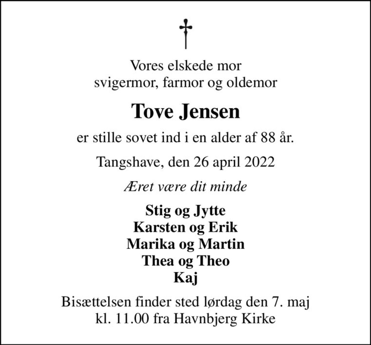 Vores elskede mor svigermor, farmor og oldemor
Tove Jensen
er stille sovet ind i en alder af 88 år.
Tangshave, den 26 april 2022
Æret være dit minde
Stig og Jytte Karsten og Erik Marika og Martin Thea og Theo Kaj
Bisættelsen finder sted lørdag den 7. maj kl. 11.00 fra Havnbjerg Kirke
