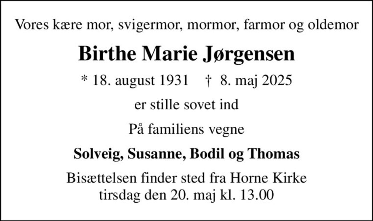 Vores kære mor, svigermor, mormor, farmor og oldemor
Birthe Marie Jørgensen
* 18. august 1931    ✝ 8. maj 2025
er stille sovet ind
På familiens vegne
Solveig, Susanne, Bodil og Thomas
Bisættelsen finder sted fra Horne Kirke  tirsdag den 20. maj kl. 13.00