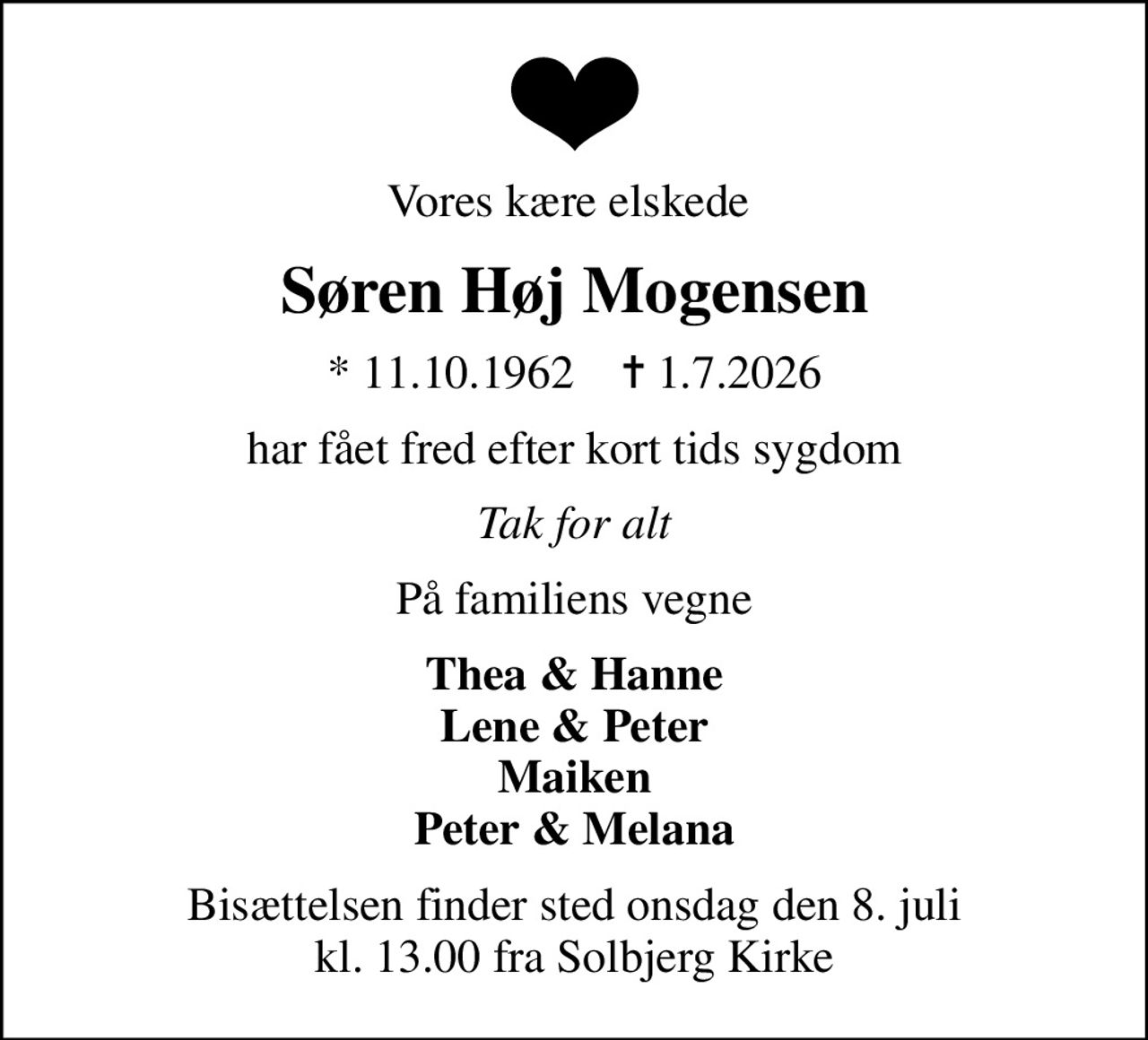 Vores kære elskede 
Søren Høj Mogensen
* 11.10.1962    ✝ 1.7.2026
har fået fred efter kort tids sygdom
Tak for alt
På familiens vegne
Thea & Hanne Lene & Peter Maiken Peter & Melana
Bisættelsen finder sted onsdag den 8. juli kl. 13.00 fra Solbjerg Kirke