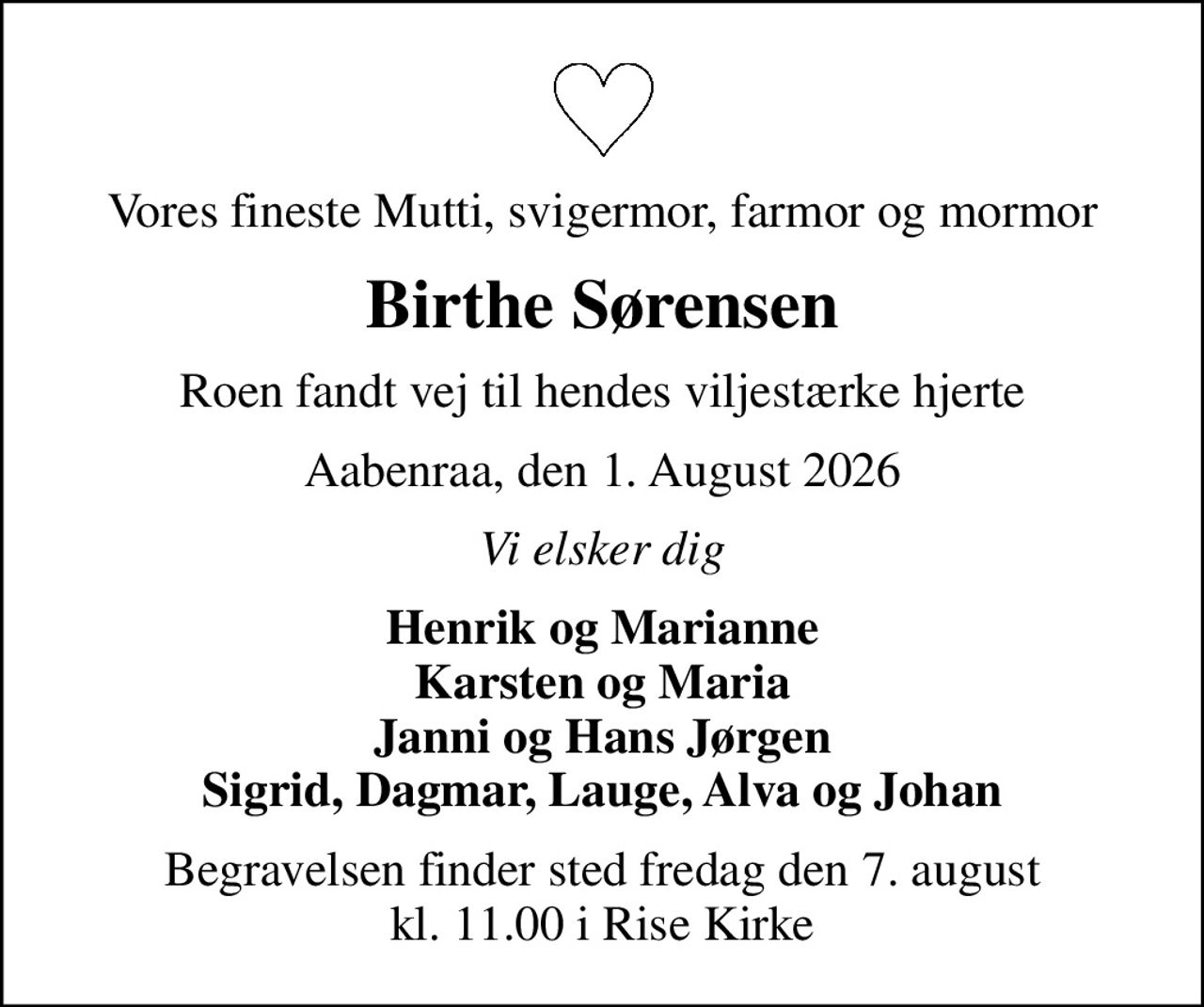 Vores fineste Mutti, svigermor, farmor og mormor
Birthe Sørensen
Roen fandt vej til hendes viljestærke hjerte
Aabenraa, den 1. August 2026
Vi elsker dig
Henrik og Marianne Karsten og Maria Janni og Hans Jørgen Sigrid, Dagmar, Lauge, Alva og Johan
Begravelsen finder sted fredag den 7. august kl. 11.00 i Rise Kirke