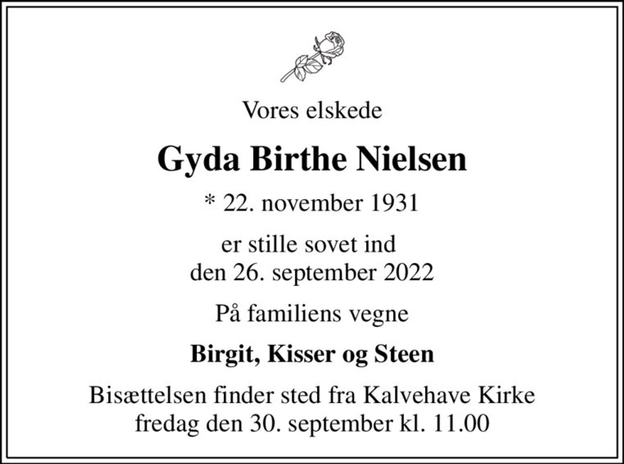 Vores elskede
Gyda Birthe Nielsen
* 22. november 1931
er stille sovet ind  den 26. september 2022
På familiens vegne
Birgit, Kisser og Steen
Bisættelsen finder sted fra Kalvehave Kirke  fredag den 30. september kl. 11.00