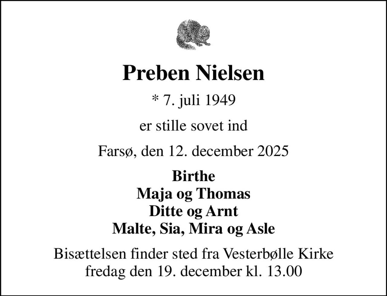 Preben Nielsen
* 7. juli 1949
er stille sovet ind
Farsø, den 12. december 2025
Birthe Maja og Thomas Ditte og Arnt Malte, Sia, Mira og Asle
Bisættelsen finder sted fra Vesterbølle Kirke  fredag den 19. december kl. 13.00