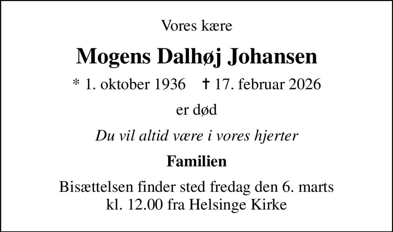 Vores kære
Mogens Dalhøj Johansen
* 1. oktober 1936    ✝ 17. februar 2026
er død
Du vil altid være i vores hjerter
Familien
Bisættelsen finder sted fredag den 6. marts kl. 12.00 fra Helsinge Kirke