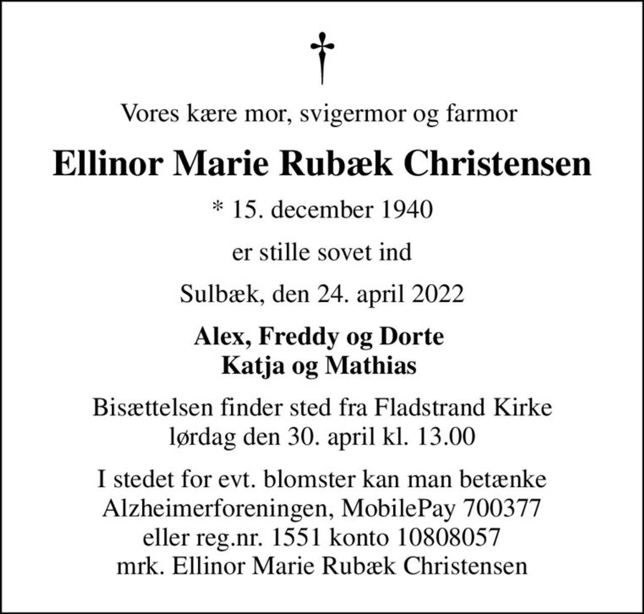 Vores kære mor, svigermor og farmor 
Ellinor Marie Rubæk Christensen
* 15. december 1940
er stille sovet ind
Sulbæk, den 24. april 2022
Alex, Freddy og Dorte 
Bisættelsen finder sted fra Fladstrand Kirke  lørdag den 30. april kl. 13.00 
I stedet for evt. blomster kan man betænke Alzheimerforeningen, MobilePay 700377 eller reg.nr. 1551 konto 10808057 mrk. Ellinor Marie Rubæk Christensen