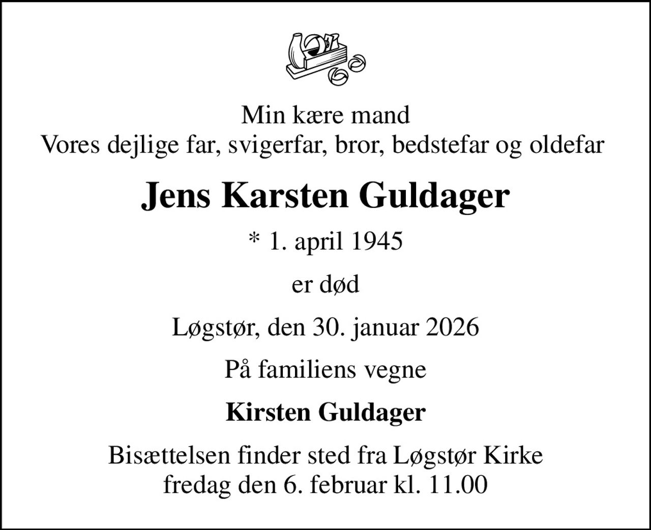Min kære mand Vores dejlige far, svigerfar, bror, bedstefar og oldefar 
Jens Karsten Guldager
* 1. april 1945
er død
Løgstør, den 30. januar 2026
På familiens vegne
Kirsten Guldager
Bisættelsen finder sted fra Løgstør Kirke  fredag den 6. februar kl. 11.00