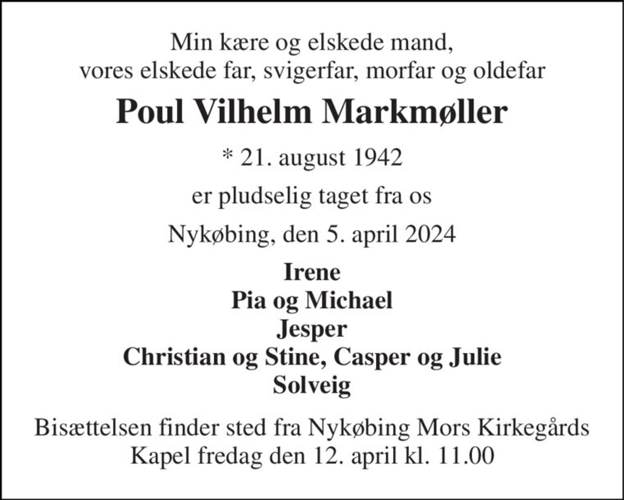 Min kære og elskede mand, vores elskede far, svigerfar, morfar og oldefar 
Poul Vilhelm Markmøller 
*​ 21. august 1942 
er pludselig taget fra os 
Nykøbing, den 5. april 2024 
Irene Pia og Michael Jesper Christian og Stine, Casper og Julie Solveig 
Bisættelsen​ finder sted fra Nykøbing Mors Kirkegårds​ Kapel fredag den 12. april​ kl. 11.00