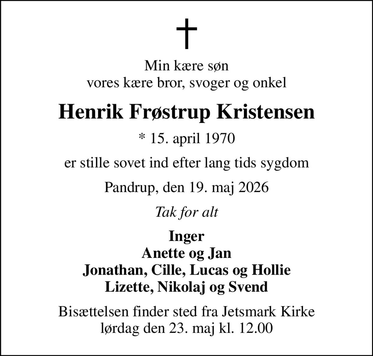 Min kære søn vores kære bror, svoger og onkel
Henrik Frøstrup Kristensen
* 15. april 1970
er stille sovet ind efter lang tids sygdom
Pandrup, den 19. maj 2026
Tak for alt
Inger Anette og Jan Jonathan, Cille, Lucas og Hollie Lizette, Nikolaj og Svend
Bisættelsen finder sted fra Jetsmark Kirke  lørdag den 23. maj kl. 12.00