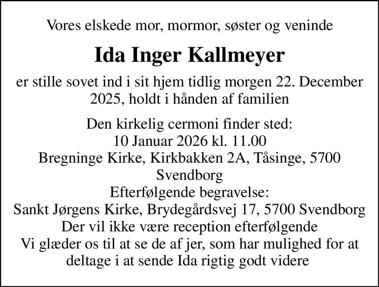 Vores elskede mor, mormor, søster og veninde
Ida Inger Kallmeyer
er stille sovet ind i sit hjem tidlig morgen 22. December 2025, holdt i hånden af familien
Den kirkelig cermoni finder sted: 10 Januar 2026 kl. 11.00 Bregninge Kirke, Kirkbakken 2A, Tåsinge, 5700 Svendborg Efterfølgende begravelse: Sankt Jørgens Kirke, Brydegårdsvej 17, 5700 Svendborg Der vil ikke være reception efterfølgende Vi glæder os til at se de af jer, som har mulighed for at deltage i at sende Ida rigtig godt videre
