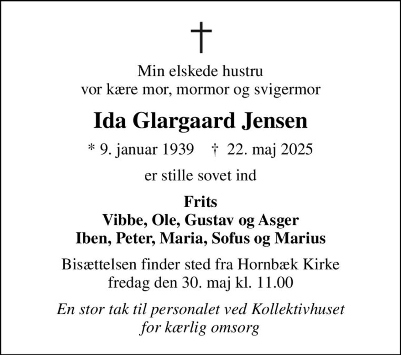 Min elskede hustru vor kære mor, mormor og svigermor
Ida Glargaard Jensen
* 9. januar 1939    ✝ 22. maj 2025
er stille sovet ind
Frits Vibbe, Ole, Gustav og Asger Iben, Peter, Maria, Sofus og Marius
Bisættelsen finder sted fra Hornbæk Kirke  fredag den 30. maj kl. 11.00 
En stor tak til personalet ved Kollektivhuset for kærlig omsorg