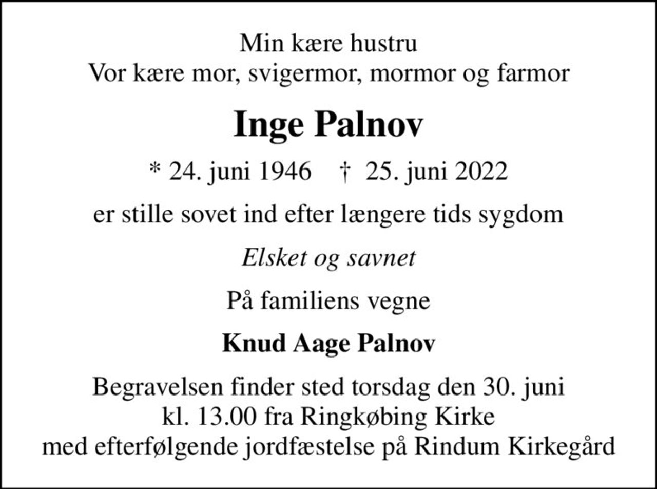 Min kære hustru Vor kære mor, svigermor, mormor og farmor
Inge Palnov
* 24. juni 1946    ✝ 25. juni 2022
er stille sovet ind efter længere tids sygdom
Elsket og savnet
På familiens vegne
Knud Aage Palnov
Begravelsen finder sted torsdag den 30. juni kl. 13.00 fra Ringkøbing Kirke med efterfølgende jordfæstelse på Rindum Kirkegård