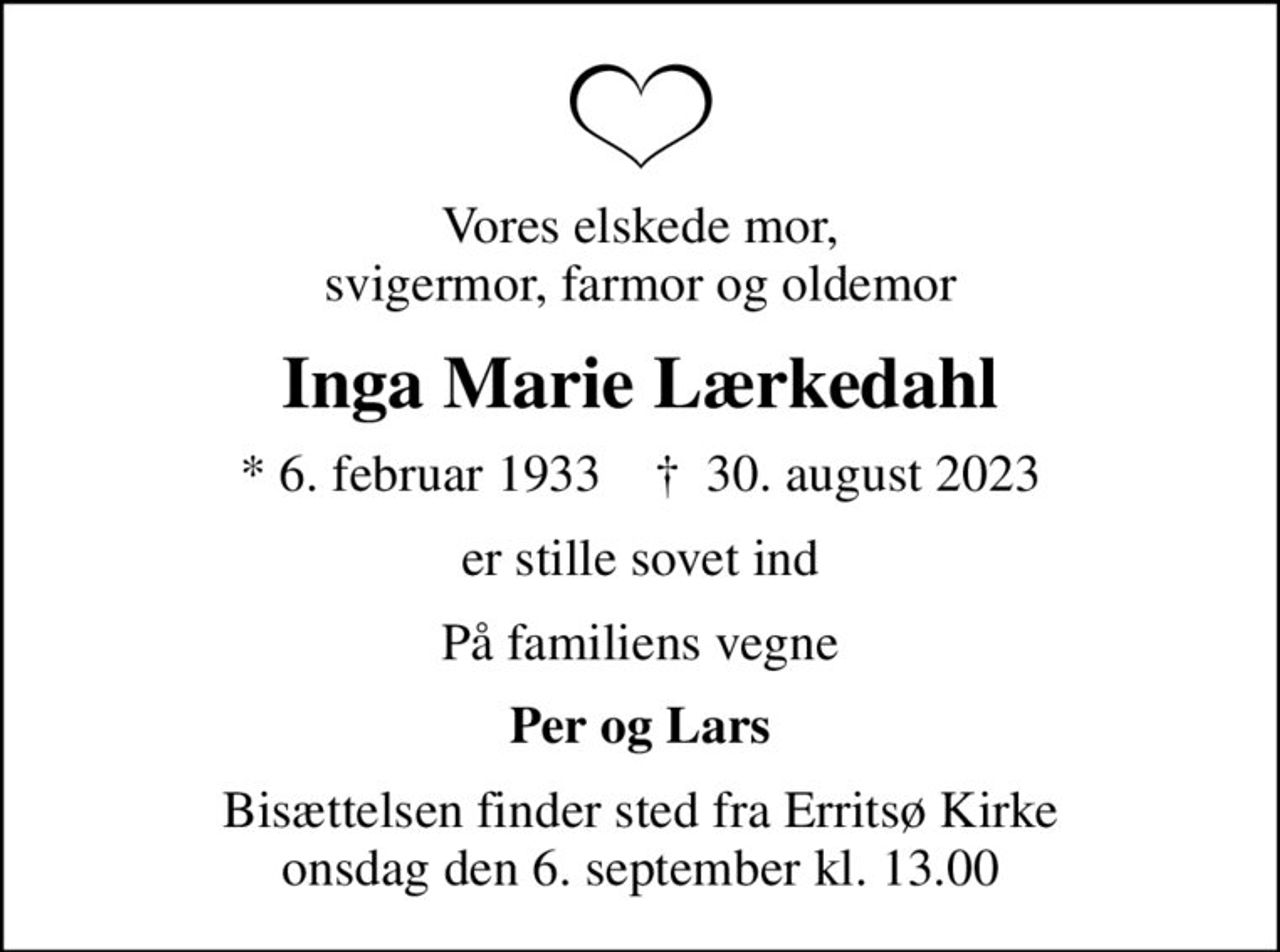 Vores elskede mor, svigermor, farmor og oldemor
Inga Marie Lærkedahl
* 6. februar 1933    ✝ 30. august 2023
er stille sovet ind
På familiens vegne
Per og Lars
Bisættelsen finder sted fra Erritsø Kirke  onsdag den 6. september kl. 13.00