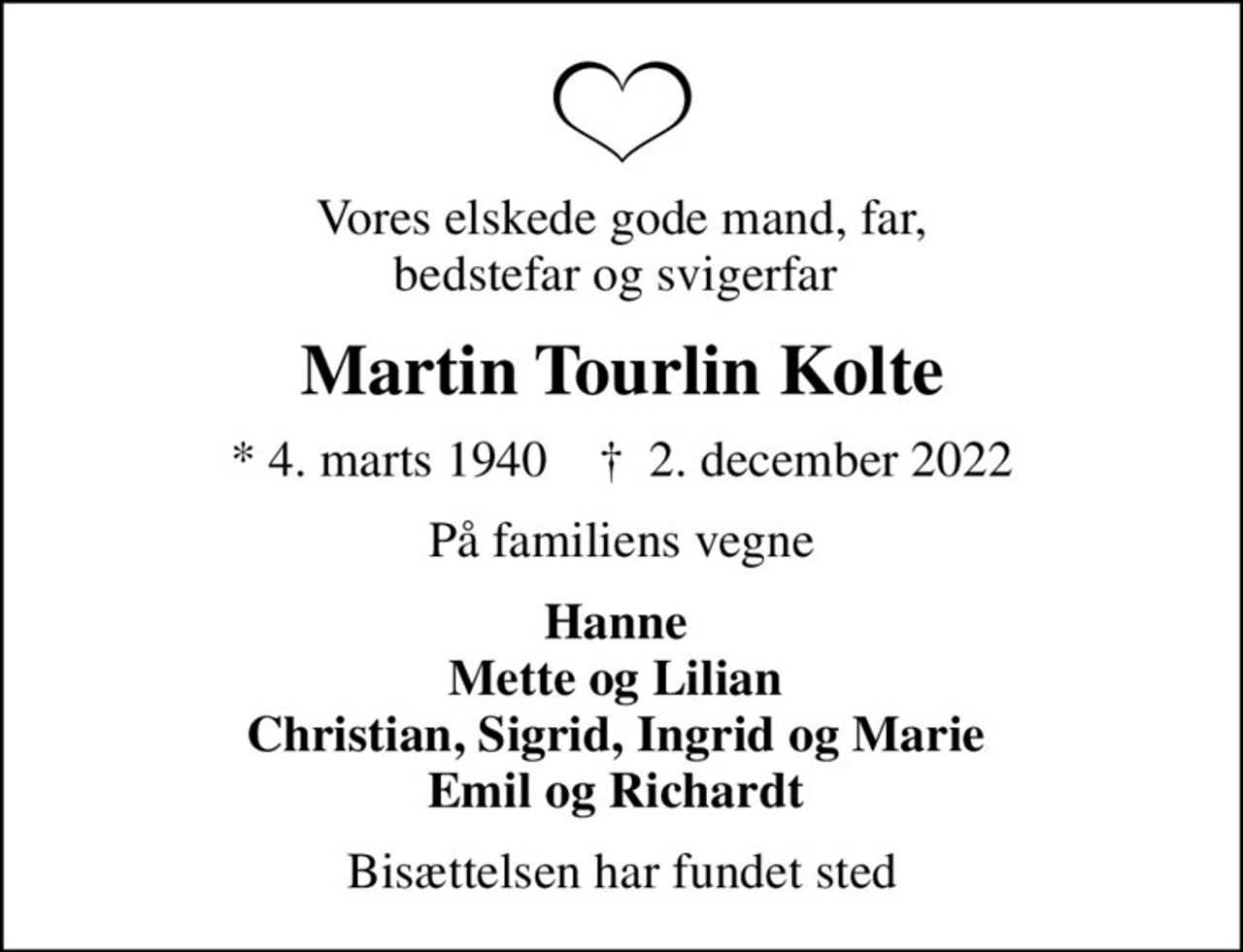 Vores elskede gode mand, far, bedstefar og svigerfar 
Martin Tourlin Kolte
* 4. marts 1940    ✝ 2. december 2022
På familiens vegne
Hanne  Mette og Lilian  Christian, Sigrid, Ingrid og Marie  Emil og Richardt 
Bisættelsen har fundet sted