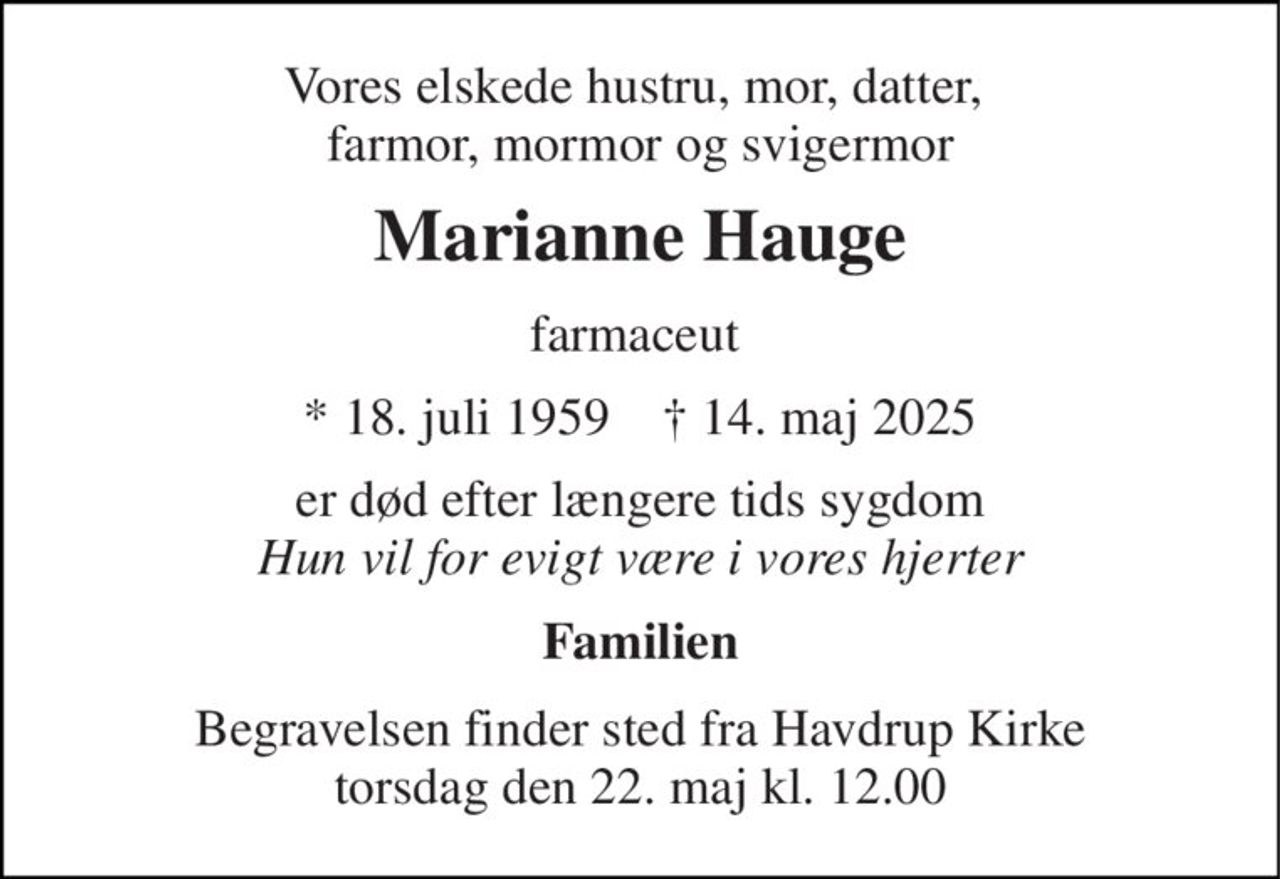 Vores elskede hustru, mor, datter,  farmor, mormor og svigermor 
Marianne Hauge 
farmaceut 
*​ 18. juli 1959​    †​ 14. maj 2025 
er død efter længere tids sygdom Hun vil for evigt være i vores hjerter 
Familien 
Begravelsen​ finder sted fra Havdrup Kirke​ torsdag den 22. maj​ kl. 12.00