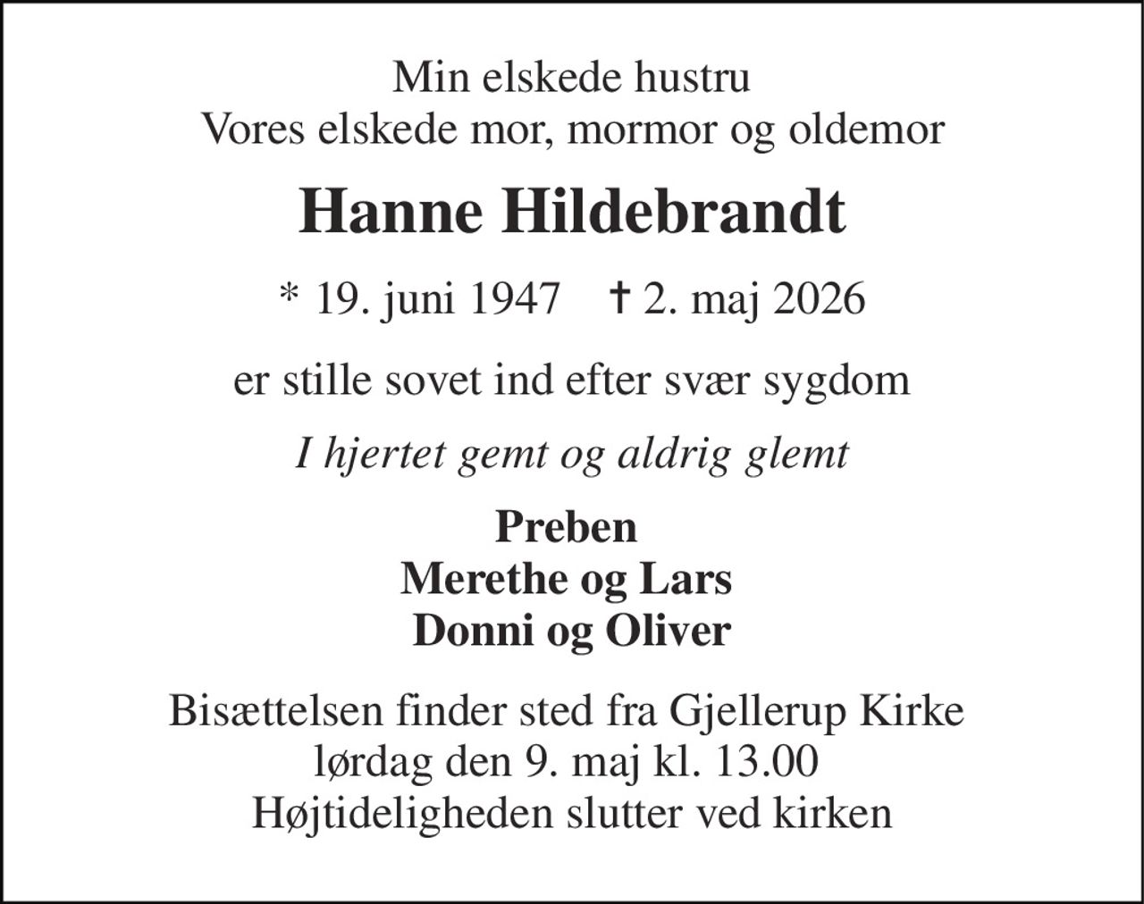 Min elskede hustru Vores elskede mor, mormor og oldemor 
Hanne Hildebrandt 
★​ 19. juni 1947​    ✝​ 2. maj 2026 
er stille sovet ind efter svær sygdom 
I hjertet gemt og aldrig glemt 
Preben  Merethe og Lars  Donni og Oliver 
Bisættelsen finder sted fra Gjellerup Kirke  lørdag den 9. maj kl. 13.00  Højtideligheden slutter ved kirken