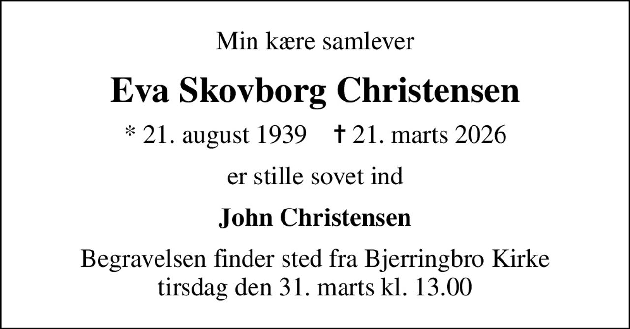Min kære samlever
Eva Skovborg Christensen
* 21. august 1939    ✝ 21. marts 2026
er stille sovet ind
John Christensen
Begravelsen finder sted fra Bjerringbro Kirke  tirsdag den 31. marts kl. 13.00