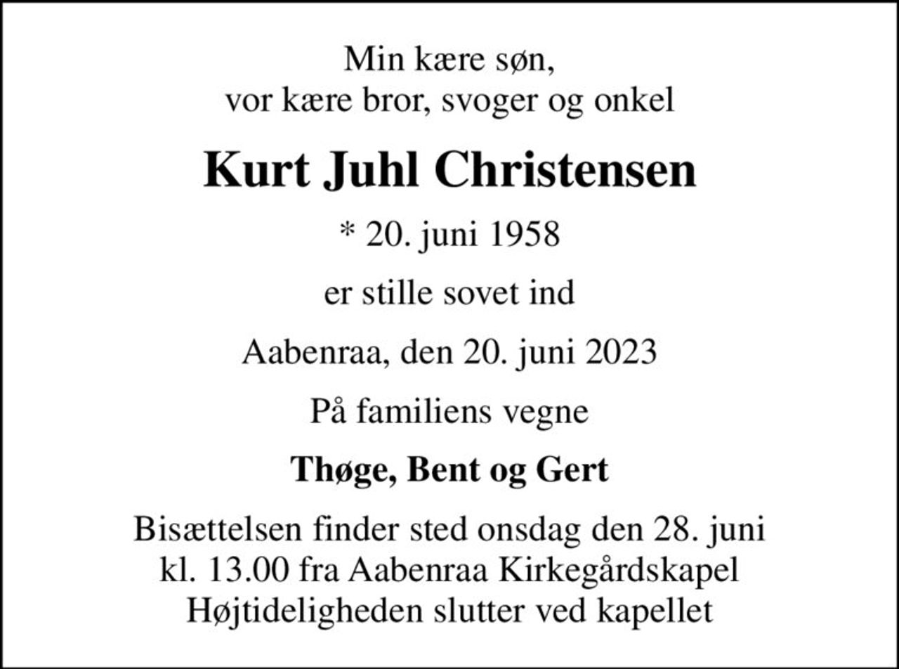 Min kære søn, vor kære bror, svoger og onkel
Kurt Juhl Christensen
* 20. juni 1958
er stille sovet ind
Aabenraa, den 20. juni 2023
På familiens vegne
Thøge, Bent og Gert
Bisættelsen finder sted onsdag den 28. juni kl. 13.00 fra Aabenraa Kirkegårdskapel Højtideligheden slutter ved kapellet