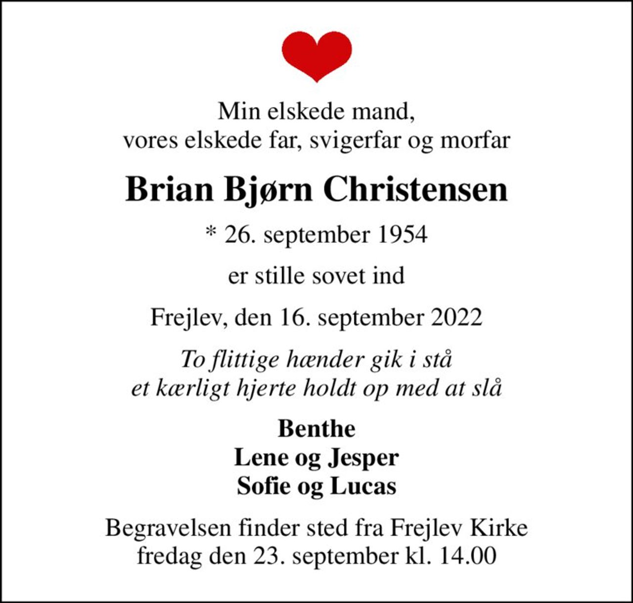 Min elskede mand, vores elskede far, svigerfar og morfar
Brian Bjørn Christensen
* 26. september 1954
er stille sovet ind
Frejlev, den 16. september 2022
To flittige hænder gik i stå et kærligt hjerte holdt op med at slå
Benthe Lene og Jesper Sofie og Lucas
Begravelsen finder sted fra Frejlev Kirke  fredag den 23. september kl. 14.00