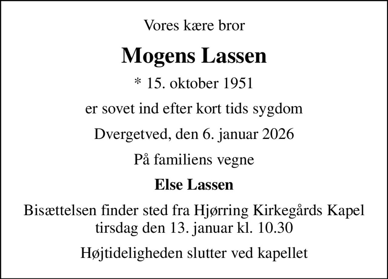 Vores kære bror
Mogens Lassen
* 15. oktober 1951
er sovet ind efter kort tids sygdom
Dvergetved, den 6. januar 2026
På familiens vegne
Else Lassen
Bisættelsen finder sted fra Hjørring Kirkegårds Kapel  tirsdag den 13. januar kl. 10.30 
Højtideligheden slutter ved kapellet
