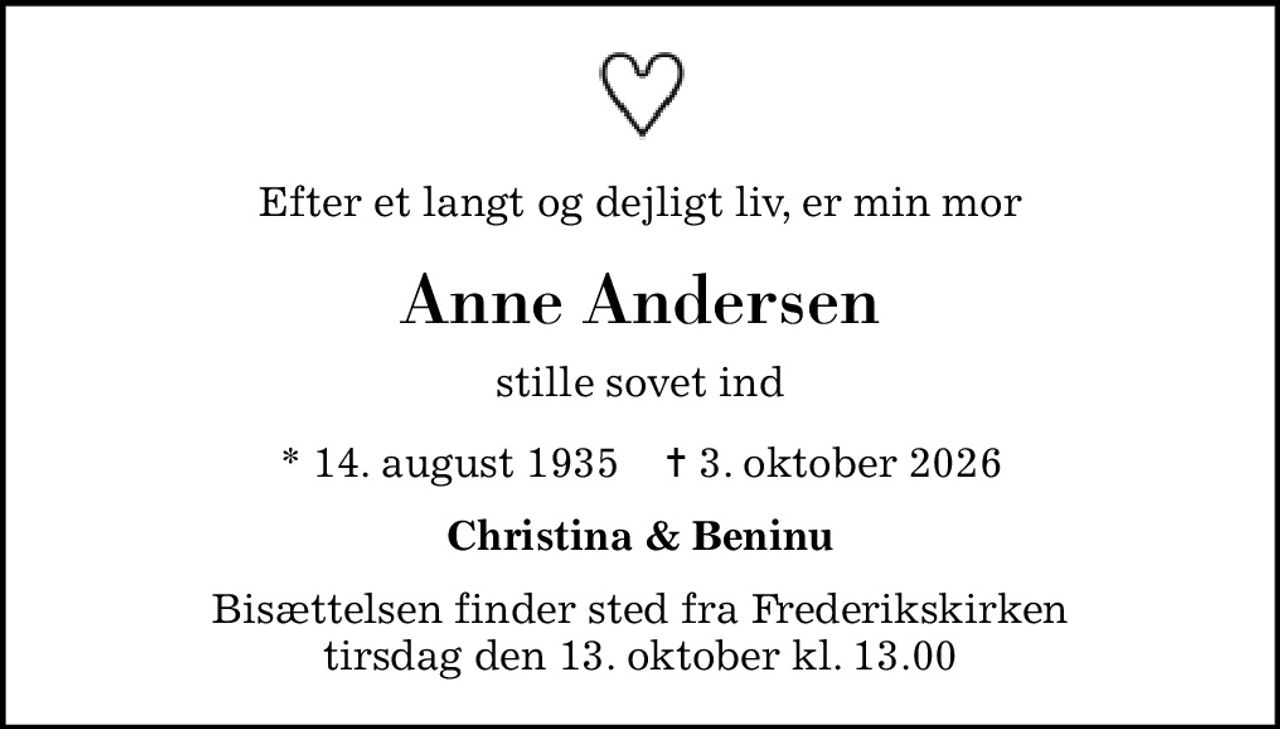 Efter et langt og dejligt liv, er min mor
Anne Andersen
stille sovet ind
* 14. august 1935    ✝ 3. oktober 2026
Christina & Beninu
Bisættelsen finder sted fra Frederikskirken  tirsdag den 13. oktober kl. 13.00