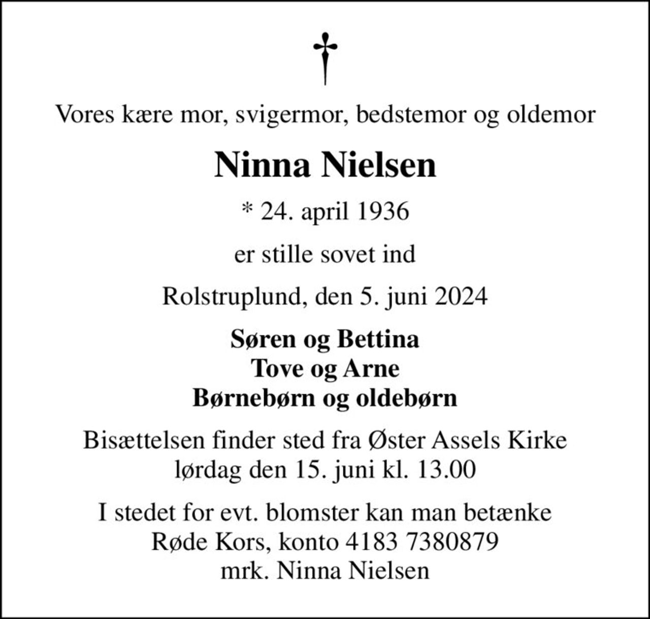 Vores kære mor, svigermor, bedstemor og oldemor
Ninna Nielsen
* 24. april 1936
er stille sovet ind
Rolstruplund, den 5. juni 2024
Søren og Bettina Tove og Arne Børnebørn og oldebørn
Bisættelsen finder sted fra Øster Assels Kirke  lørdag den 15. juni kl. 13.00 
I stedet for evt. blomster kan man betænke
					Røde Kors konto41837380879mrk. Ninna
					Nielsen