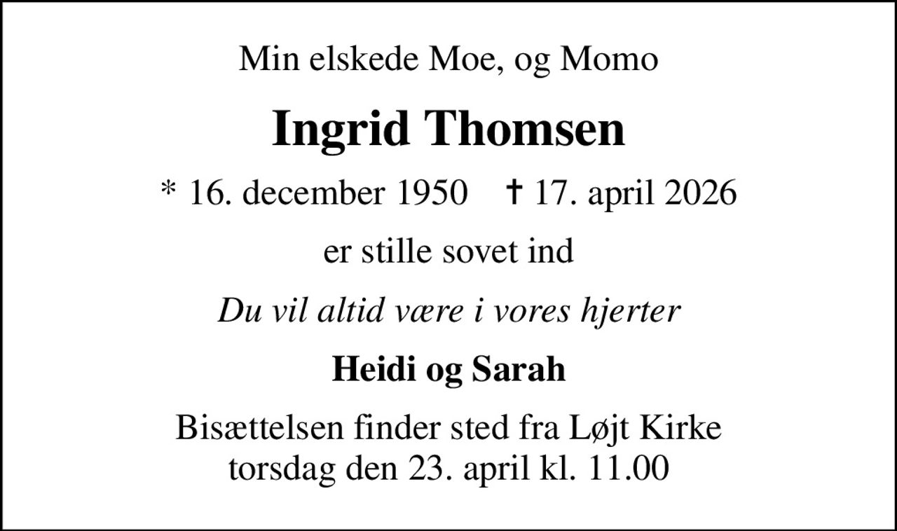 Min elskede Moe, og Momo
Ingrid Thomsen
* 16. december 1950    ✝ 17. april 2026
er stille sovet ind
Du vil altid være i vores hjerter
Heidi og Sarah
Bisættelsen finder sted fra Løjt Kirke  torsdag den 23. april kl. 11.00