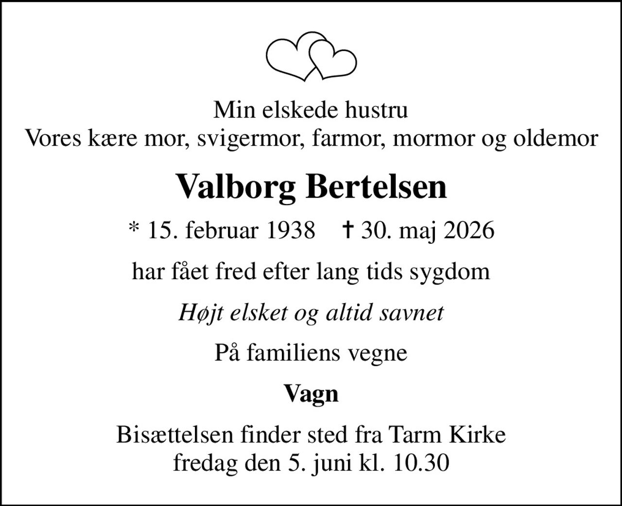 Min elskede hustru Vores kære mor, svigermor, farmor, mormor og oldemor
Valborg Bertelsen
* 15. februar 1938    ✝ 30. maj 2026
har fået fred efter lang tids sygdom
Højt elsket og altid savnet
På familiens vegne
Vagn
Bisættelsen finder sted fra Tarm Kirke  fredag den 5. juni kl. 10.30