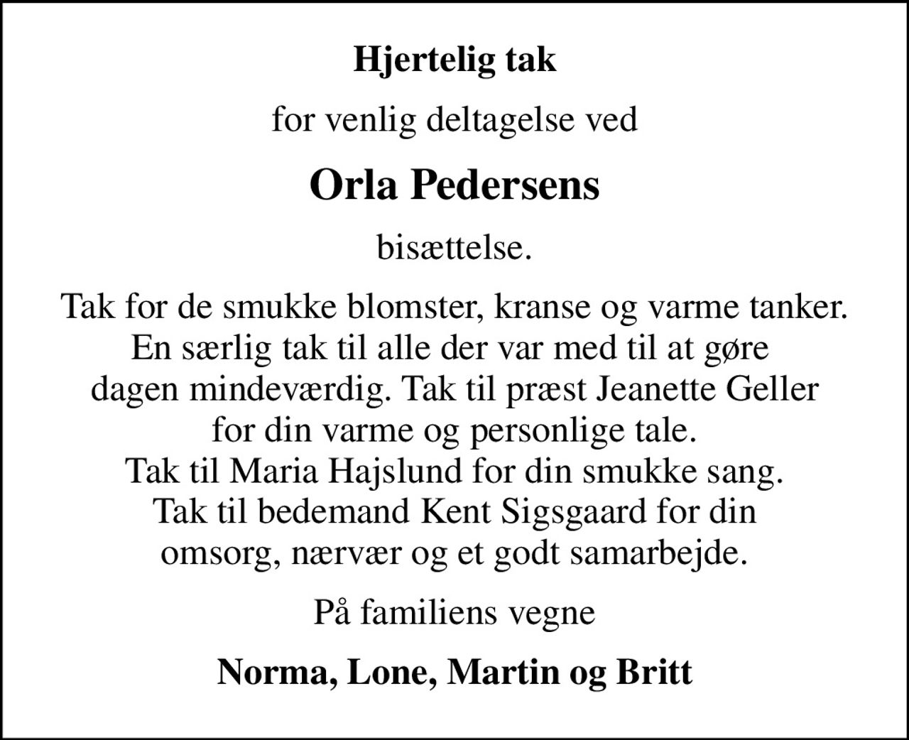 Hjertelig tak
for venlig deltagelse ved
Orla Pedersens
bisættelse.
Tak for de smukke blomster, kranse og varme tanker. En særlig tak til alle der var med til at gøre  dagen mindeværdig. Tak til præst Jeanette Geller for din varme og personlige tale. Tak til Maria Hajslund for din smukke sang. Tak til bedemand Kent Sigsgaard for din omsorg, nærvær og et godt samarbejde.
På familiens vegne
Norma, Lone, Martin og Britt